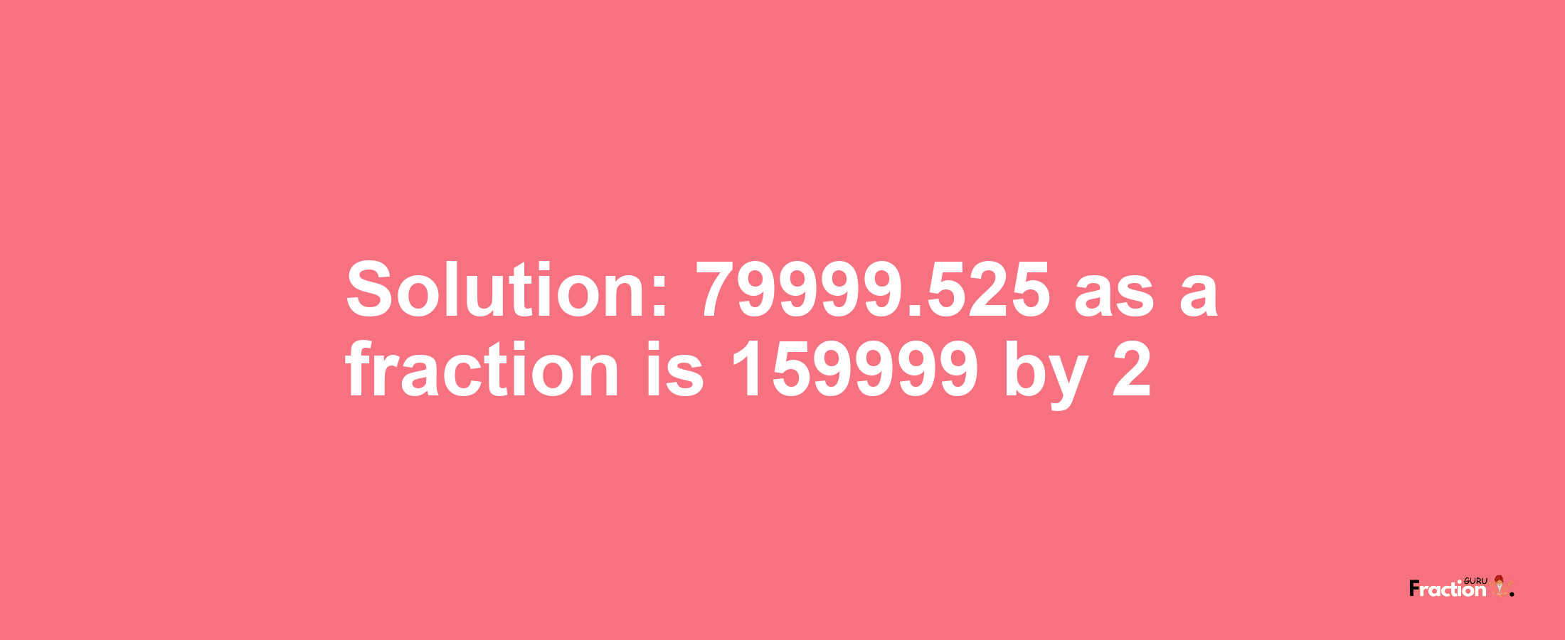 Solution:79999.525 as a fraction is 159999/2
